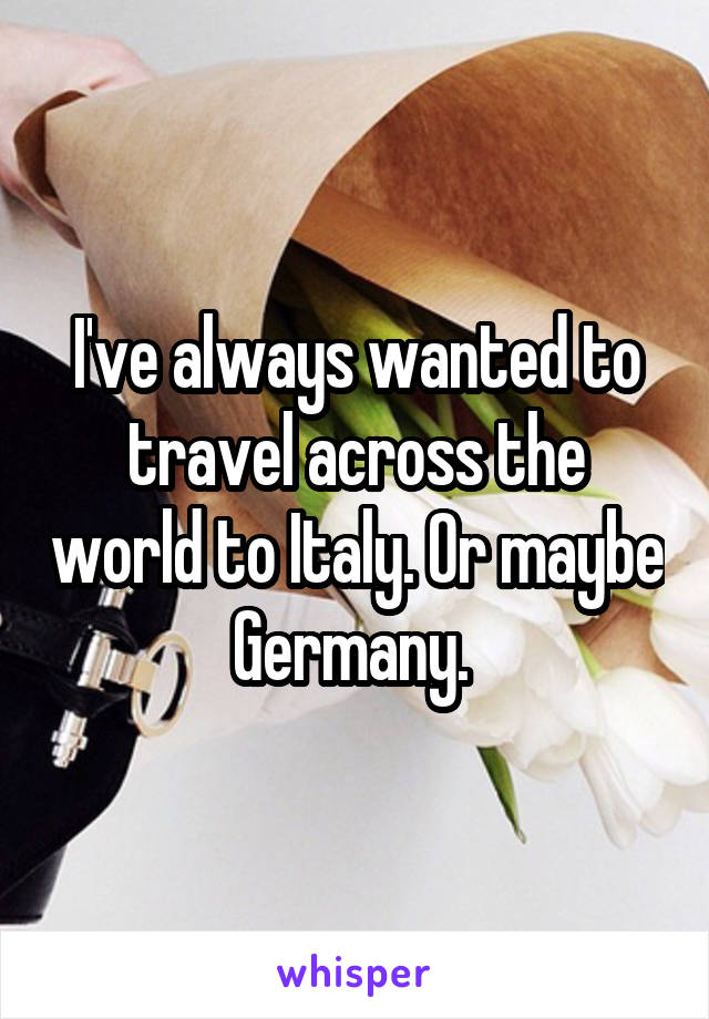 I've always wanted to travel across the world to Italy. Or maybe Germany. 