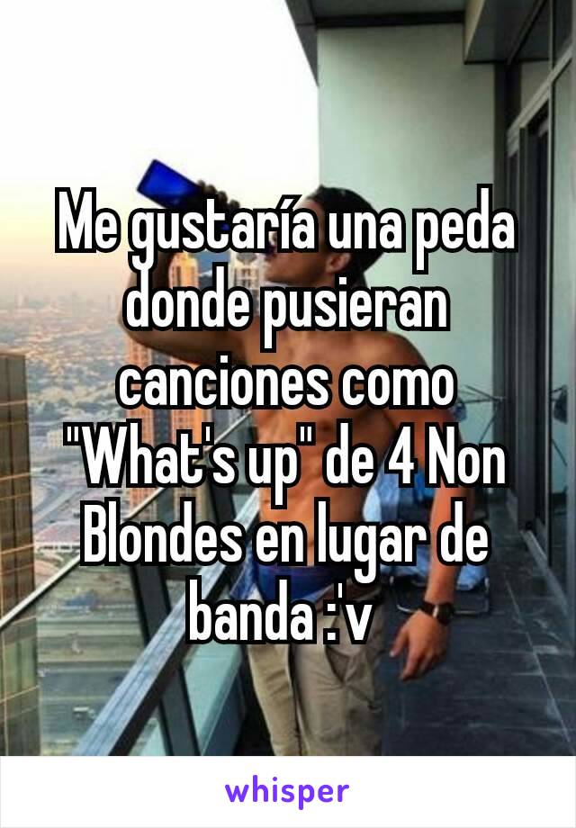 Me gustaría una peda donde pusieran canciones como "What's up" de 4 Non Blondes en lugar de banda :'v 