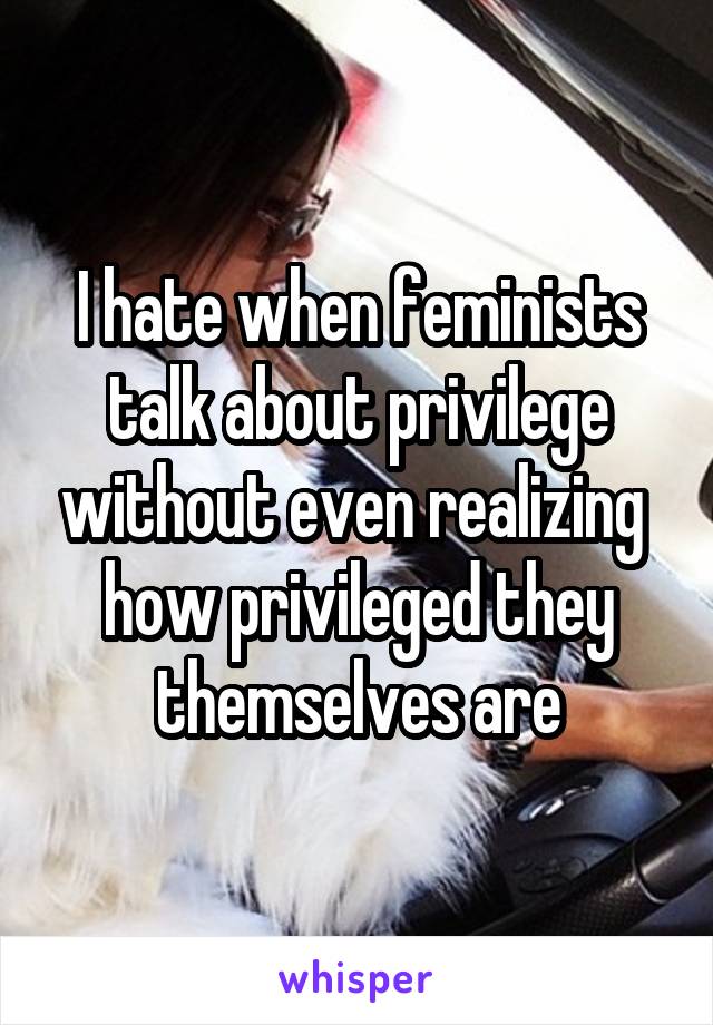 I hate when feminists talk about privilege without even realizing  how privileged they themselves are