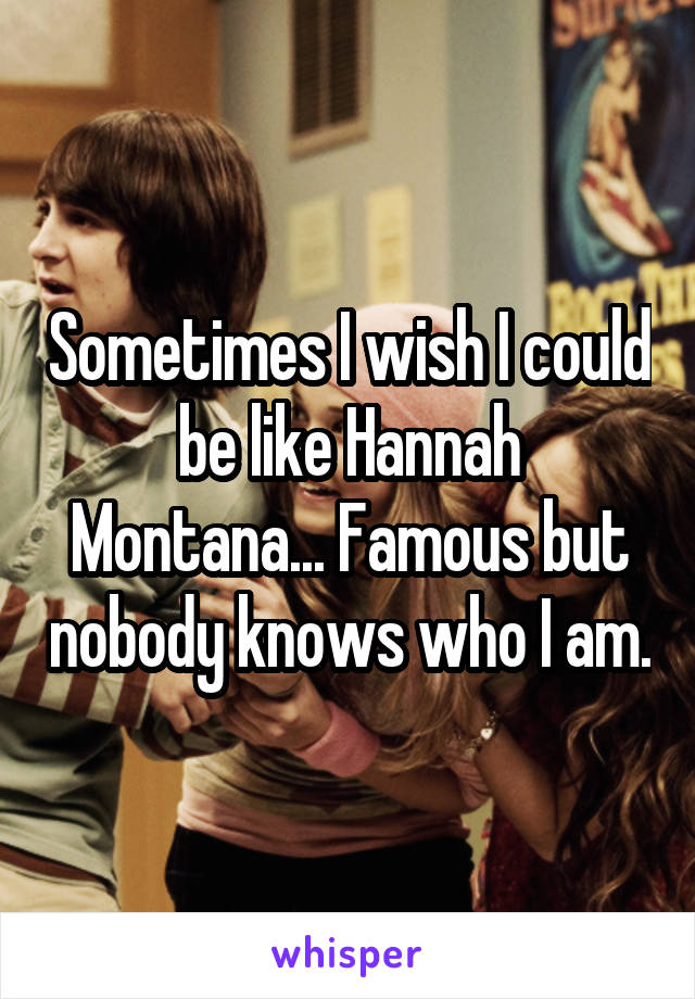 Sometimes I wish I could be like Hannah Montana... Famous but nobody knows who I am.