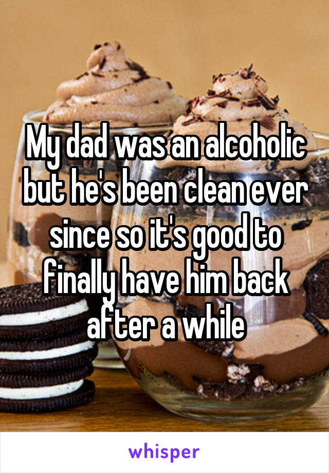 My dad was an alcoholic but he's been clean ever since so it's good to finally have him back after a while