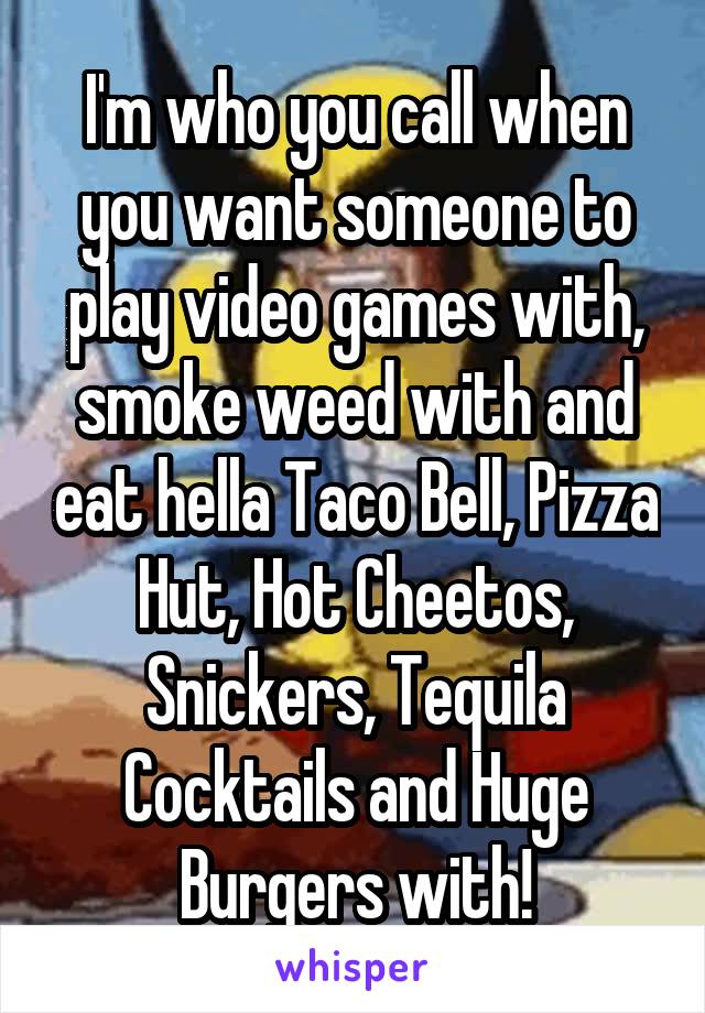 I'm who you call when you want someone to play video games with, smoke weed with and eat hella Taco Bell, Pizza Hut, Hot Cheetos, Snickers, Tequila Cocktails and Huge Burgers with!