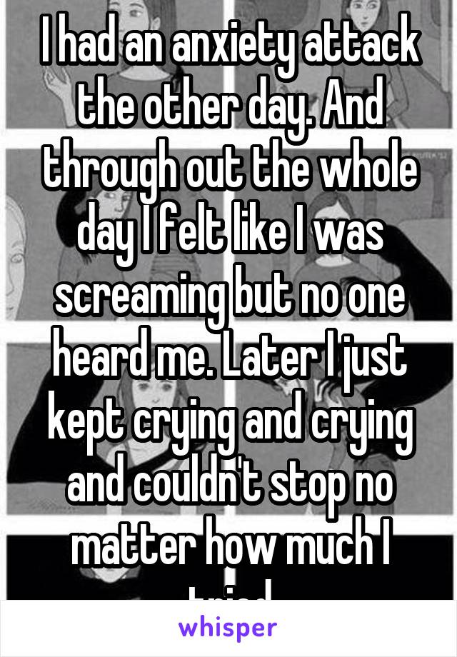 I had an anxiety attack the other day. And through out the whole day I felt like I was screaming but no one heard me. Later I just kept crying and crying and couldn't stop no matter how much I tried