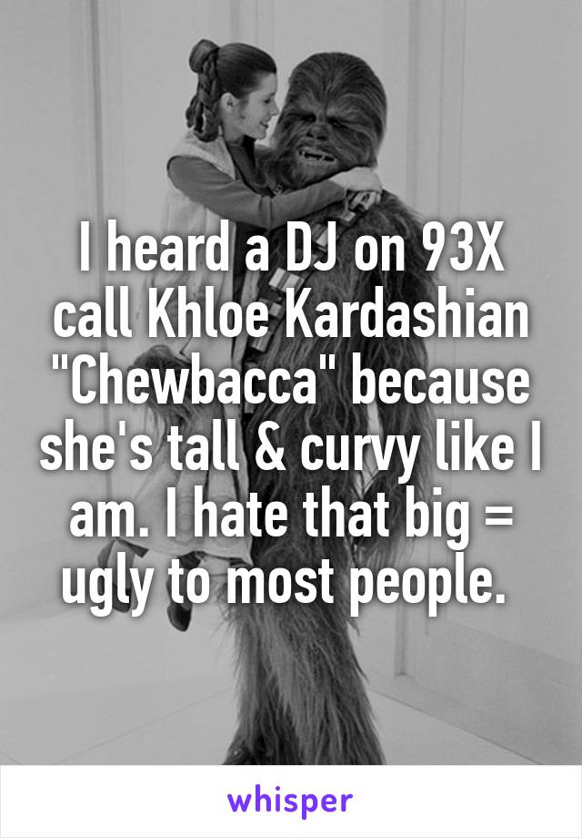 I heard a DJ on 93X call Khloe Kardashian "Chewbacca" because she's tall & curvy like I am. I hate that big = ugly to most people. 