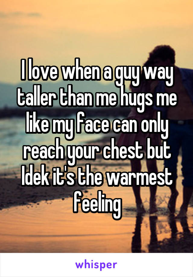 I love when a guy way taller than me hugs me like my face can only reach your chest but Idek it's the warmest feeling