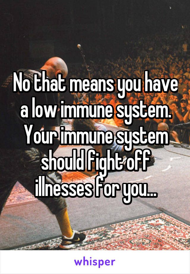 No that means you have a low immune system. Your immune system should fight off illnesses for you...