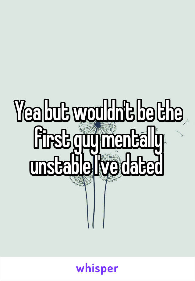 Yea but wouldn't be the first guy mentally unstable I've dated 