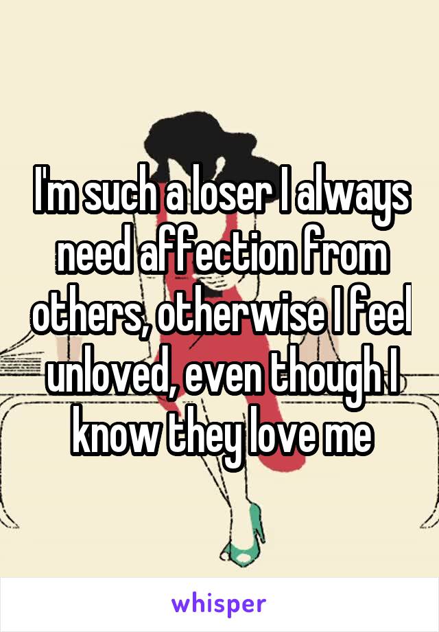 I'm such a loser I always need affection from others, otherwise I feel unloved, even though I know they love me