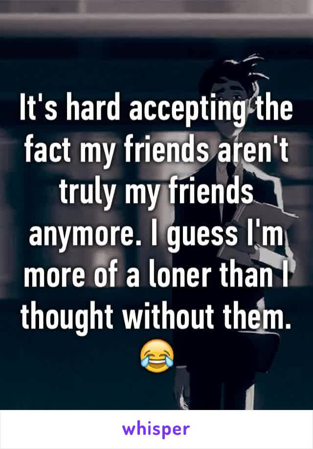 It's hard accepting the fact my friends aren't truly my friends anymore. I guess I'm more of a loner than I thought without them. 😂