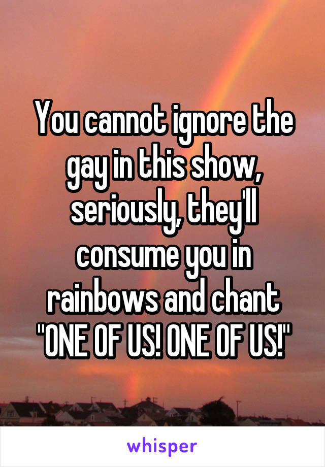 You cannot ignore the gay in this show, seriously, they'll consume you in rainbows and chant "ONE OF US! ONE OF US!"