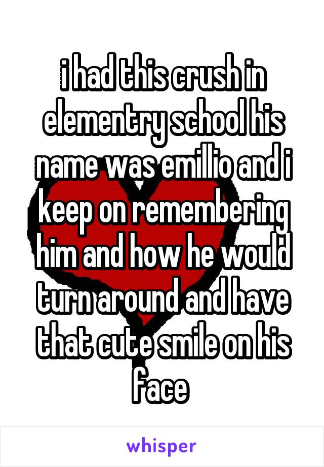 i had this crush in elementry school his name was emillio and i keep on remembering him and how he would turn around and have that cute smile on his face 