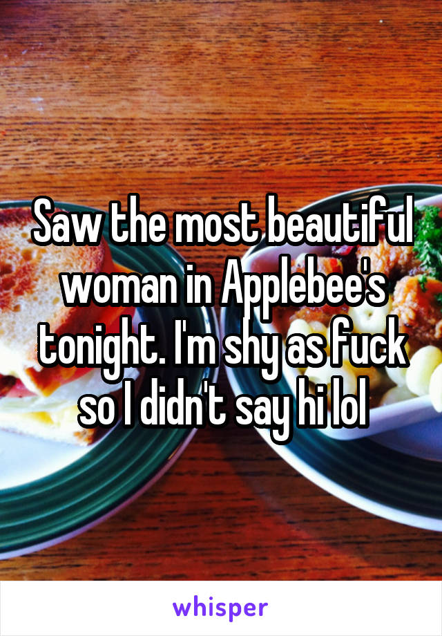 Saw the most beautiful woman in Applebee's tonight. I'm shy as fuck so I didn't say hi lol