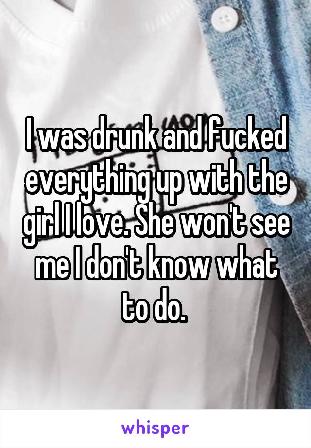 I was drunk and fucked everything up with the girl I love. She won't see me I don't know what to do. 