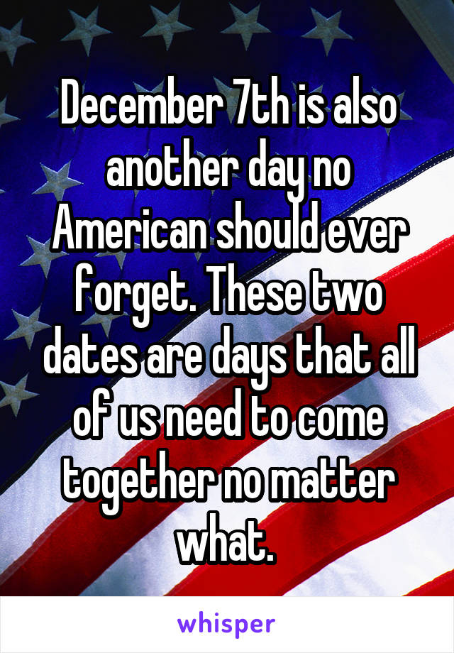 December 7th is also another day no American should ever forget. These two dates are days that all of us need to come together no matter what. 