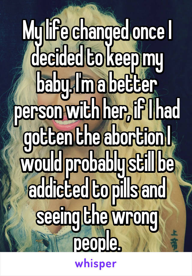 My life changed once I decided to keep my baby. I'm a better person with her, if I had gotten the abortion I would probably still be addicted to pills and seeing the wrong people.