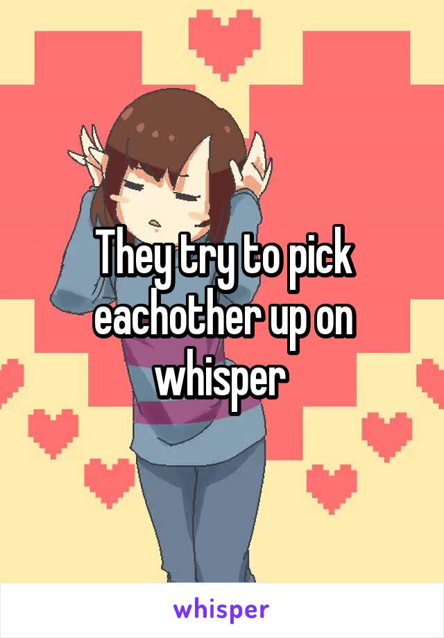 They try to pick eachother up on whisper 