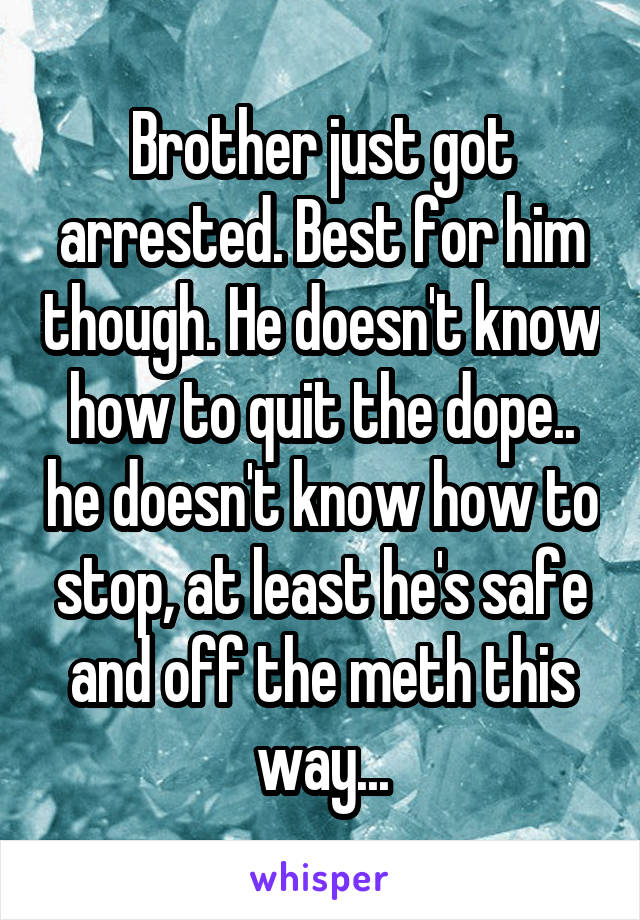 Brother just got arrested. Best for him though. He doesn't know how to quit the dope.. he doesn't know how to stop, at least he's safe and off the meth this way...