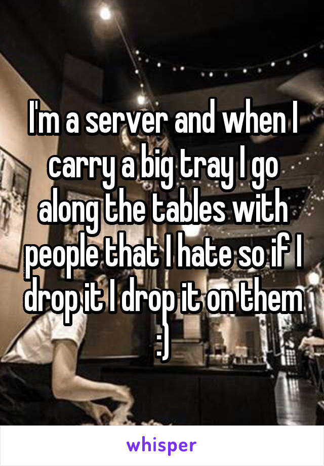 I'm a server and when I carry a big tray I go along the tables with people that I hate so if I drop it I drop it on them :)