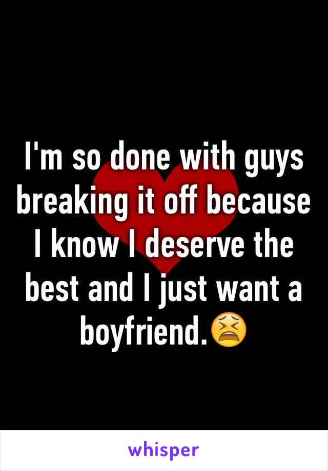 I'm so done with guys breaking it off because I know I deserve the best and I just want a boyfriend.😫