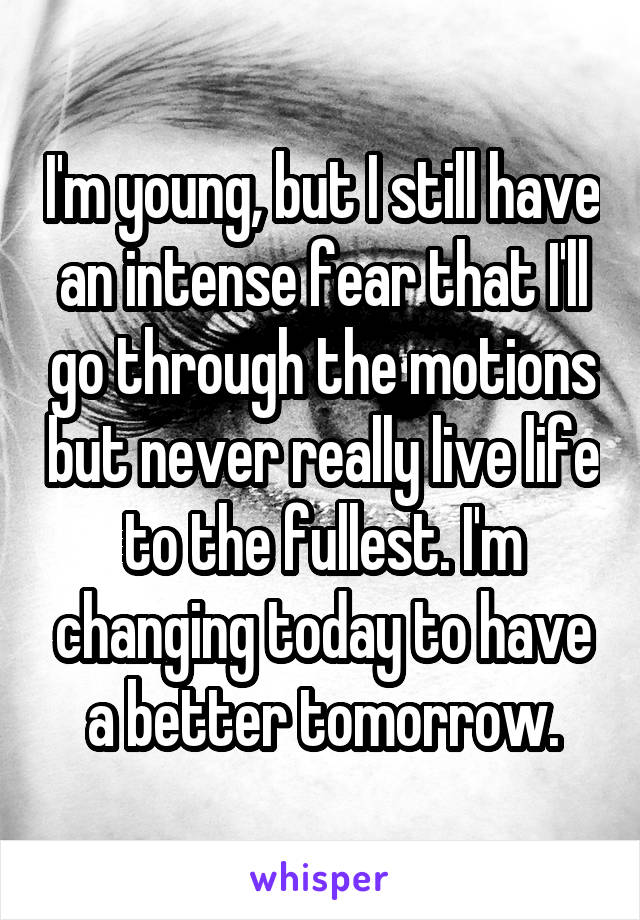 I'm young, but I still have an intense fear that I'll go through the motions but never really live life to the fullest. I'm changing today to have a better tomorrow.