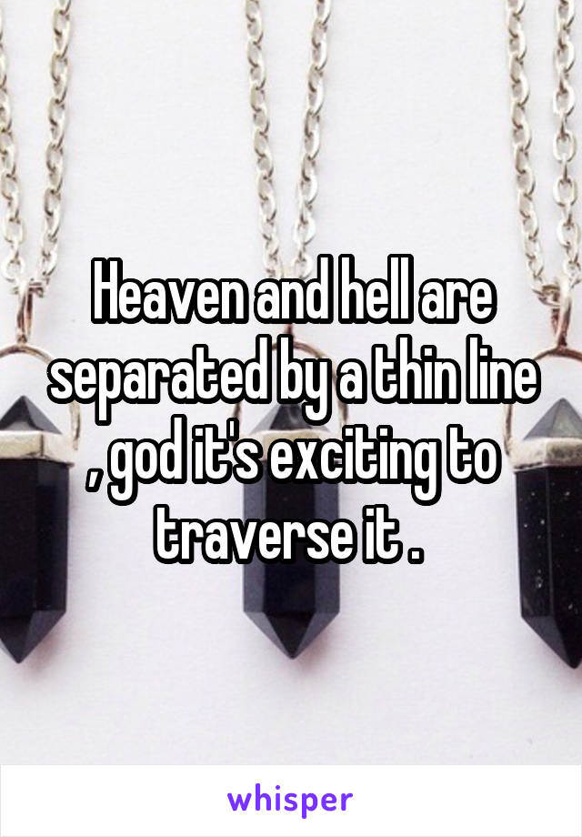 Heaven and hell are separated by a thin line , god it's exciting to traverse it . 