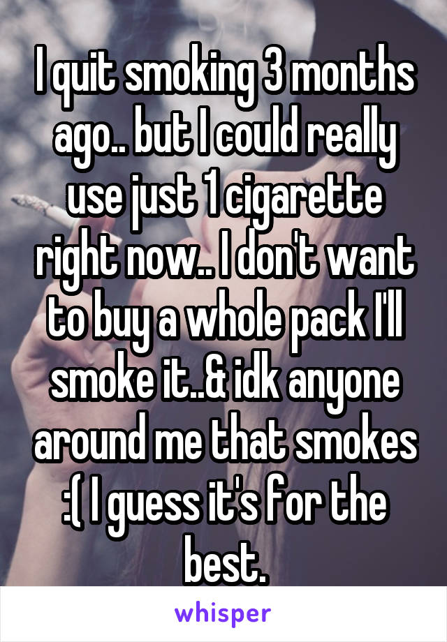 I quit smoking 3 months ago.. but I could really use just 1 cigarette right now.. I don't want to buy a whole pack I'll smoke it..& idk anyone around me that smokes :( I guess it's for the best.