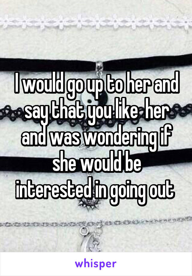 I would go up to her and say that you like  her and was wondering if she would be interested in going out 