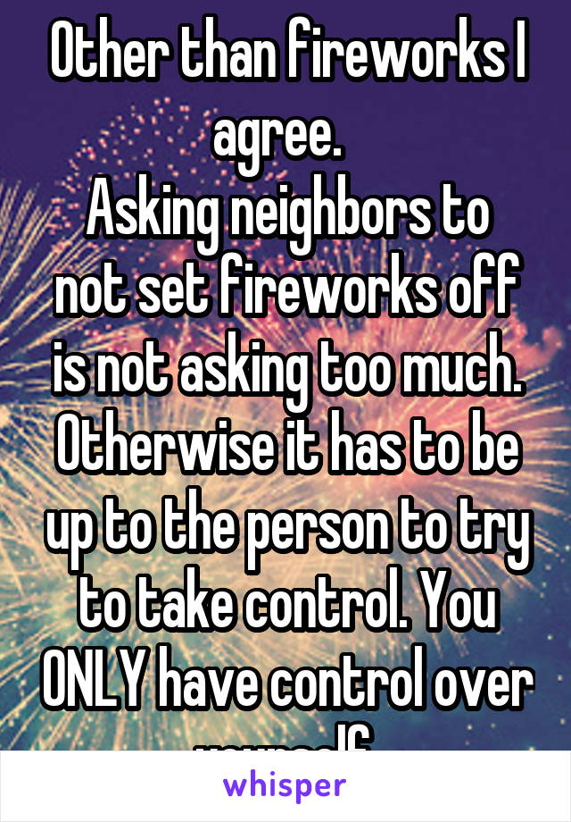 Other than fireworks I agree.  
Asking neighbors to not set fireworks off is not asking too much. Otherwise it has to be up to the person to try to take control. You ONLY have control over yourself.