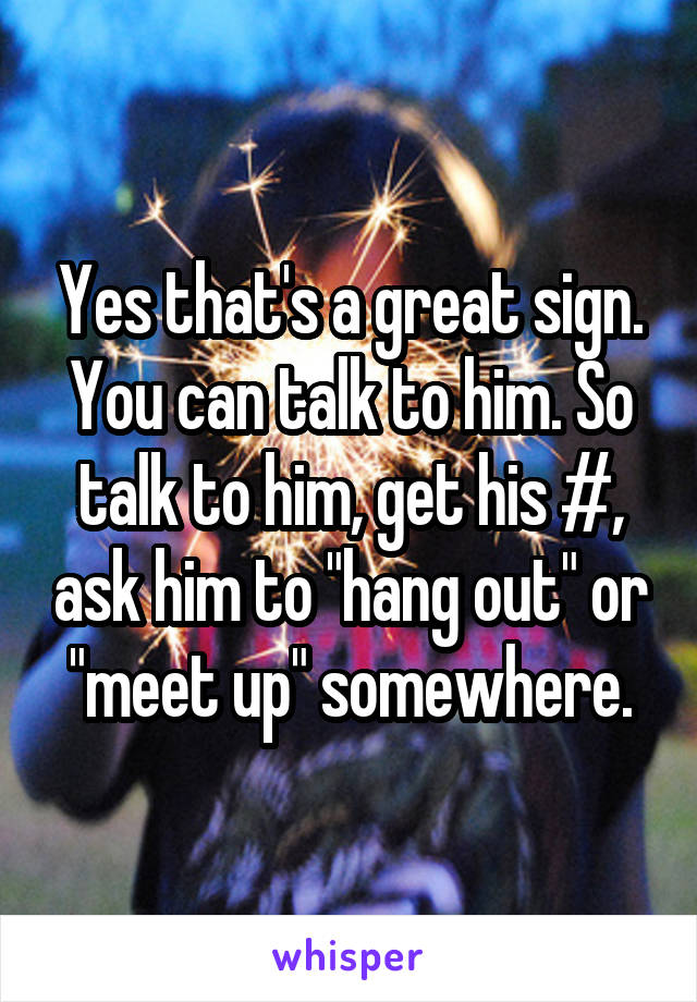 Yes that's a great sign. You can talk to him. So talk to him, get his #, ask him to "hang out" or "meet up" somewhere.