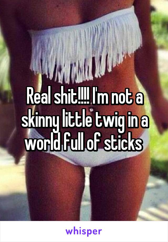 Real shit!!!! I'm not a skinny little twig in a world full of sticks 