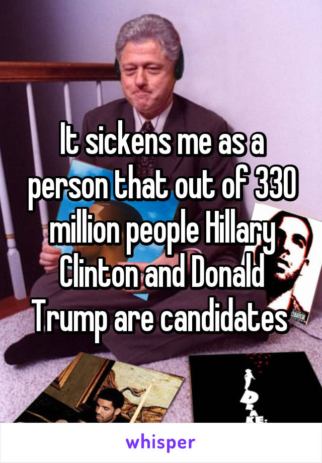 It sickens me as a person that out of 330 million people Hillary Clinton and Donald Trump are candidates 