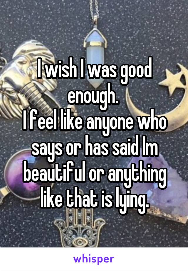 I wish I was good enough. 
I feel like anyone who says or has said Im beautiful or anything like that is lying.