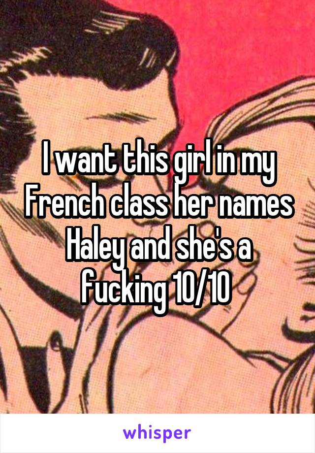 I want this girl in my French class her names Haley and she's a fucking 10/10 