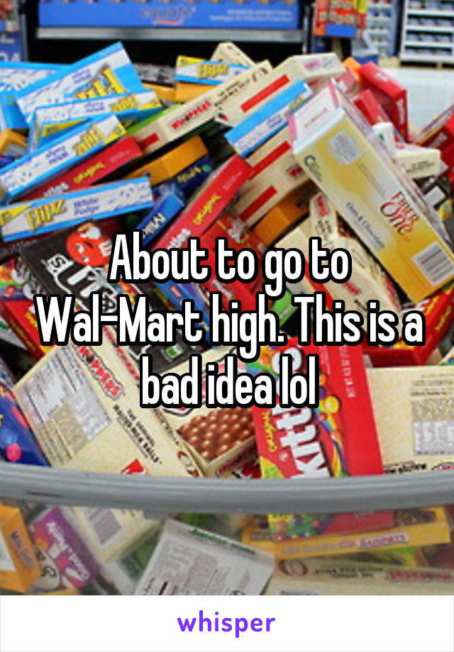 About to go to Wal-Mart high. This is a bad idea lol