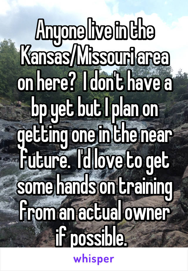 Anyone live in the Kansas/Missouri area on here?  I don't have a bp yet but I plan on getting one in the near future.  I'd love to get some hands on training from an actual owner if possible.  