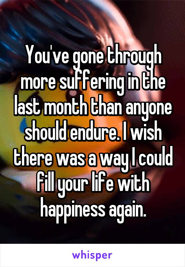 You've gone through more suffering in the last month than anyone should endure. I wish there was a way I could fill your life with happiness again.