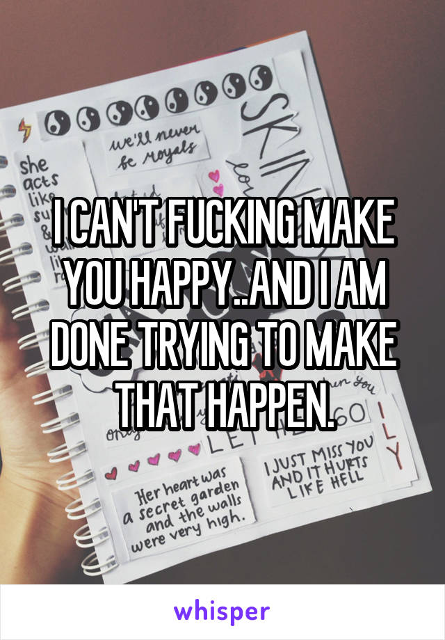 I CAN'T FUCKING MAKE YOU HAPPY..AND I AM DONE TRYING TO MAKE THAT HAPPEN.