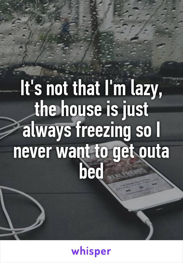 It's not that I'm lazy, the house is just always freezing so I never want to get outa bed