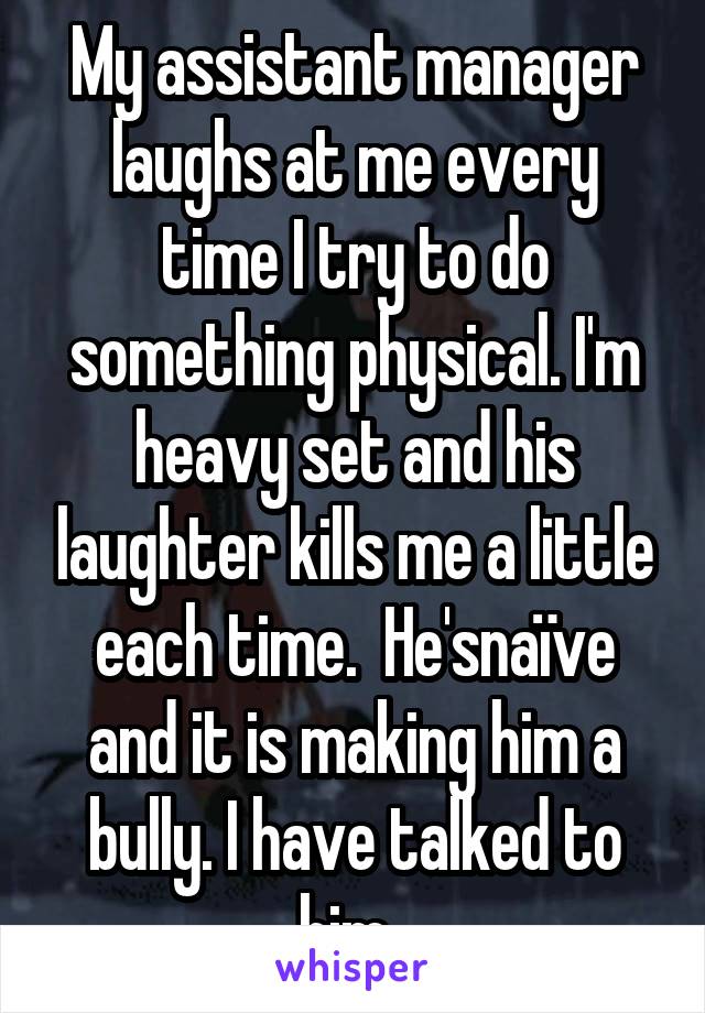 My assistant manager laughs at me every time I try to do something physical. I'm heavy set and his laughter kills me a little each time.  He'snaïve and it is making him a bully. I have talked to him. 