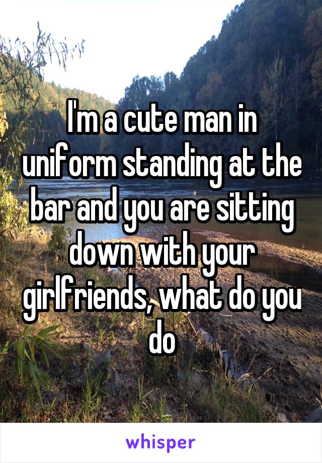 I'm a cute man in uniform standing at the bar and you are sitting down with your girlfriends, what do you do