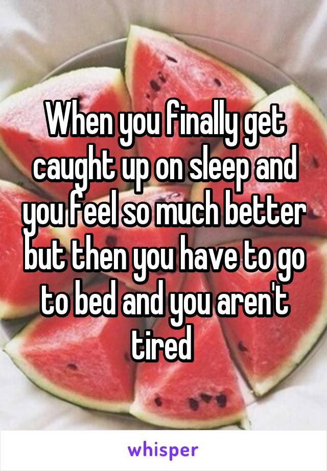 When you finally get caught up on sleep and you feel so much better but then you have to go to bed and you aren't tired 