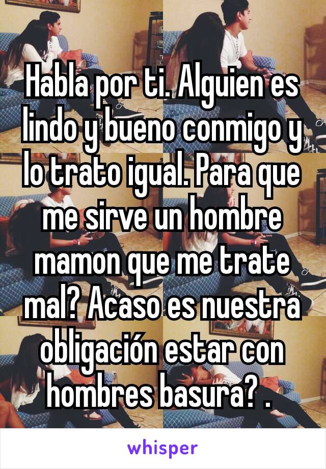 Habla por ti. Alguien es lindo y bueno conmigo y lo trato igual. Para que me sirve un hombre mamon que me trate mal? Acaso es nuestra obligación estar con hombres basura? . 