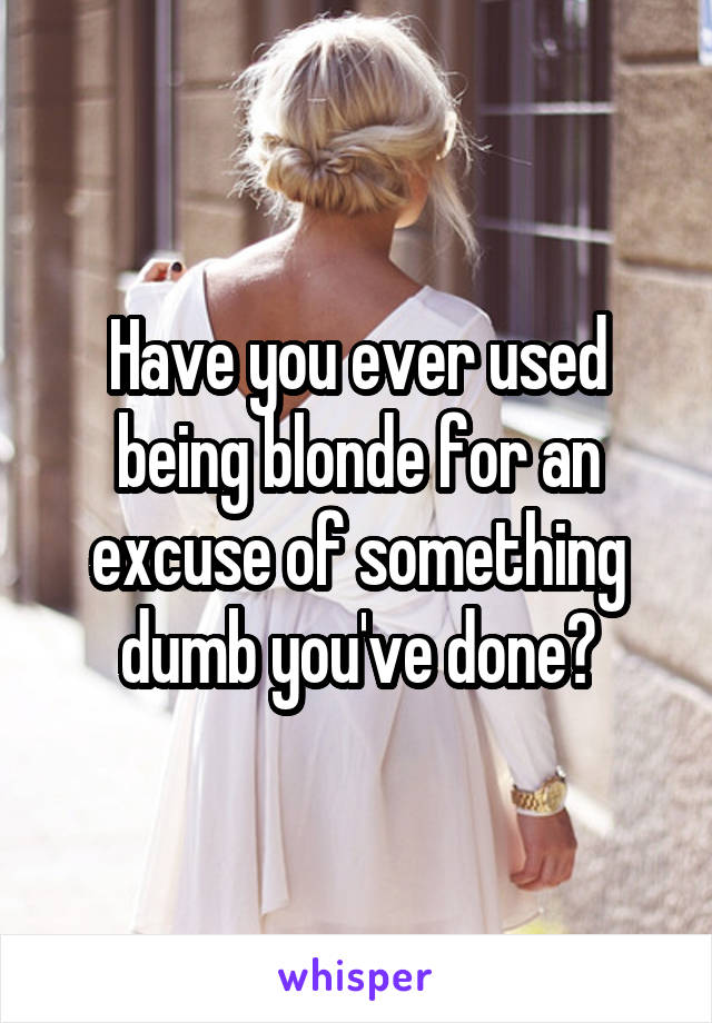 Have you ever used being blonde for an excuse of something dumb you've done?