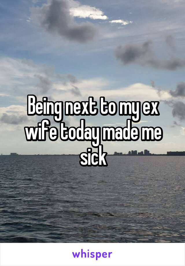 Being next to my ex wife today made me sick