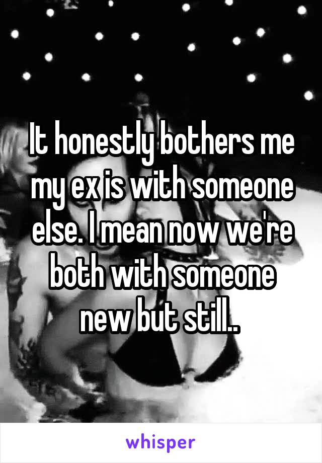 It honestly bothers me my ex is with someone else. I mean now we're both with someone new but still.. 