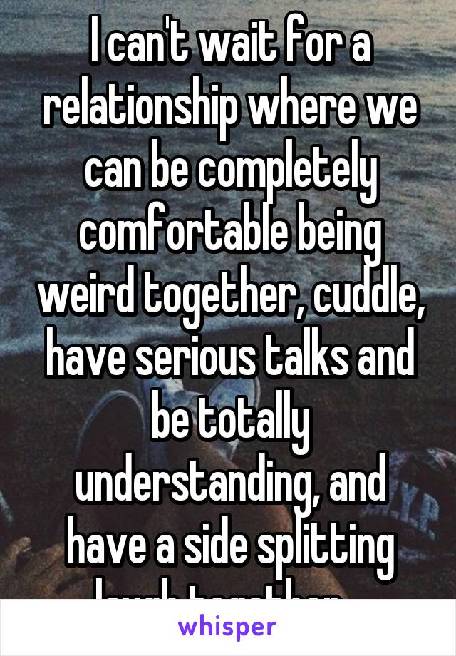 I can't wait for a relationship where we can be completely comfortable being weird together, cuddle, have serious talks and be totally understanding, and have a side splitting laugh together.  