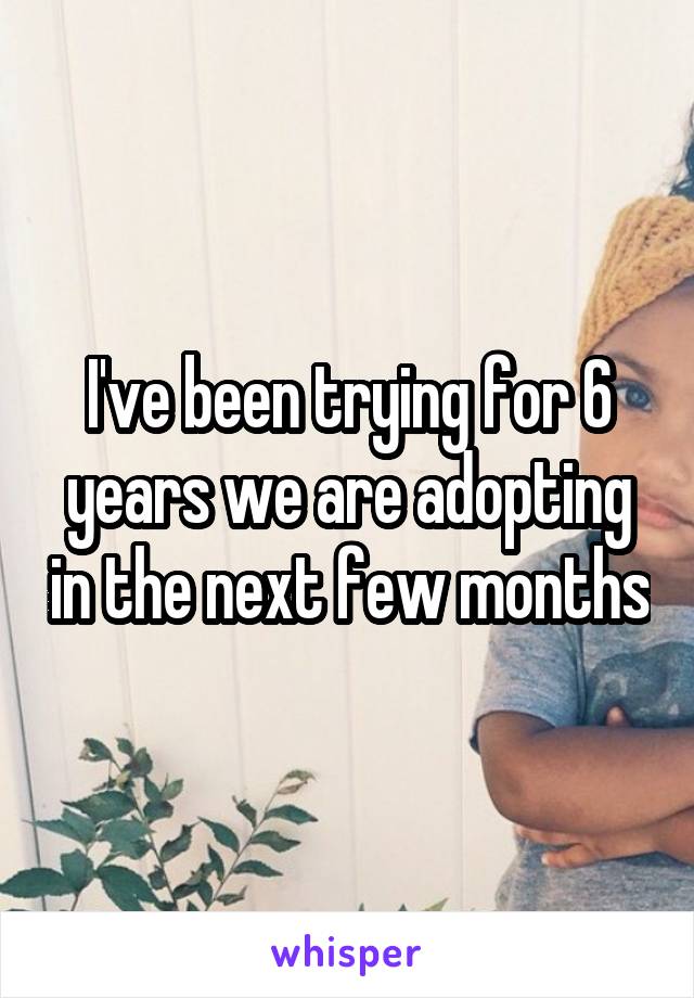 I've been trying for 6 years we are adopting in the next few months