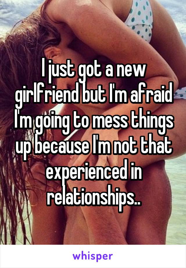 I just got a new girlfriend but I'm afraid I'm going to mess things up because I'm not that experienced in relationships..