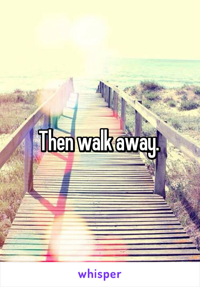 Then walk away. 