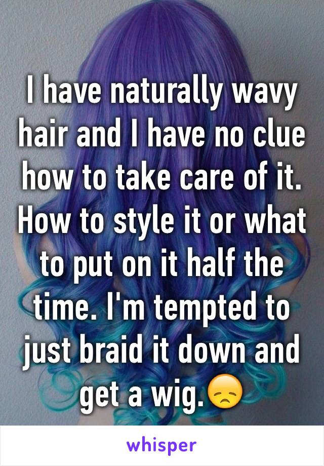 I have naturally wavy hair and I have no clue how to take care of it. How to style it or what to put on it half the time. I'm tempted to just braid it down and get a wig.😞